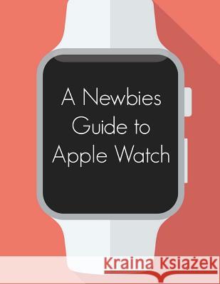 A Newbies Guide to Apple Watch: The Unofficial Guide to Getting the Most Out of Apple Watch Minute Help Guides 9781512021035 Createspace