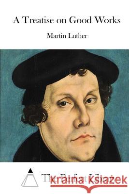 A Treatise on Good Works Martin Luther The Perfect Library 9781512024043 Createspace