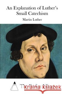 An Explanation of Luther's Small Catechism Martin Luther The Perfect Library 9781512024203 Createspace