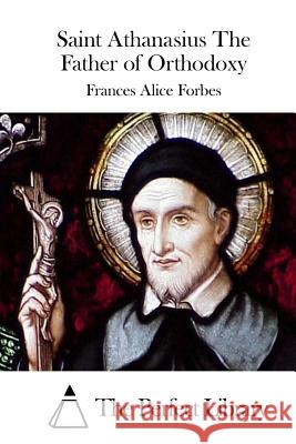 Saint Athanasius the Father of Orthodoxy Frances Alice Forbes The Perfect Library 9781512029888 Createspace