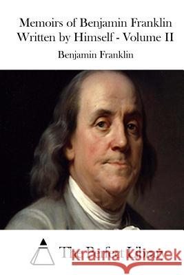 Memoirs of Benjamin Franklin Written by Himself - Volume II Benjamin Franklin The Perfect Library 9781512033250 Createspace