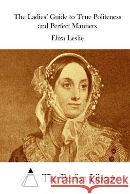 The Ladies' Guide to True Politeness and Perfect Manners Eliza Leslie The Perfect Library 9781512036954 Createspace