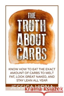 The Truth About Carbs: Know How to Eat The Exact Amount of Carbs to Melt Fat, Look Great Naked, and Stay Lean All Year Jessica Virna 9781512043532 Createspace Independent Publishing Platform