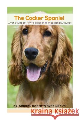 The Cocker Spaniel: A Vet's Guide on How to Care for your Cocker Spaniel Dog Gordon Robert 9781512050394