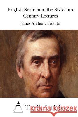 English Seamen in the Sixteenth Century Lectures James Anthony Froude The Perfect Library 9781512052992 Createspace