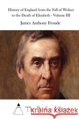 History of England from the Fall of Wolsey to the Death of Elizabeth - Volume III James Anthony Froude The Perfect Library 9781512053296 Createspace