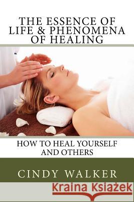 The Essence of Life & Phenomena of Healing: How to Heal Yourself and Others Cindy Walker 9781512061093