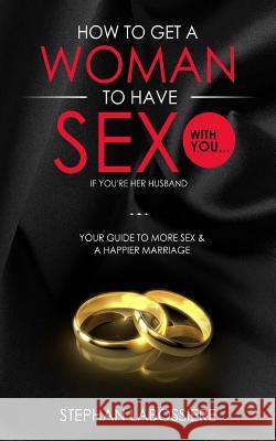 How To Get A Woman To Have Sex With You...If You're Her Husband: A Guide To Getting More Sex And Improving Your Relationship Labossiere, Stephan 9781512084276 Createspace