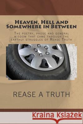 Heaven, Hell and Somewhere in Between: The poetry, prose and general wisdom that came through the earthly struggles of Rease Truth Truth, Rease 9781512085303 Createspace