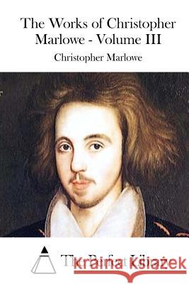 The Works of Christopher Marlowe - Volume III Christopher Marlowe The Perfect Library 9781512092943 Createspace