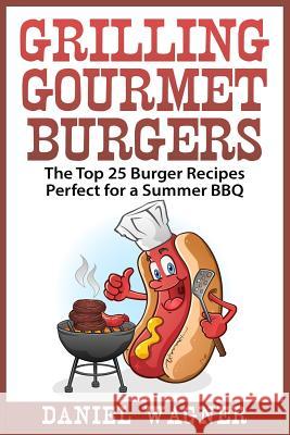 Grilling Gourmet Burgers: The Top 25 Burger Recipes Perfect for a Summer BBQ Daniel Wagner 9781512096118 Createspace