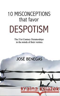 10 Misconceptions That Favor Despotism: 21st Century Dictatorships in the Mind of Their Victims Jose Benegas 9781512115079 Createspace