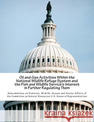 Oil and Gas Activities Within the National Wildlife Refuge System and the Fish and Wildlife Service's Interest in Further Regulating Them Wildlife Oce Subcommitte 9781512118414 Createspace