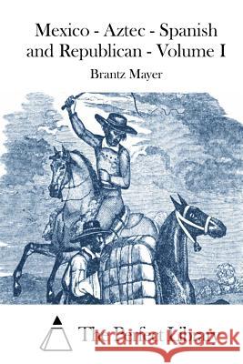Mexico - Aztec - Spanish and Republican - Volume I Brantz Mayer The Perfect Library 9781512126952