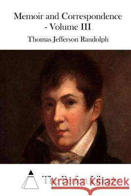 Memoir and Correspondence - Volume III Thomas Jefferson Randolph The Perfect Library 9781512129991