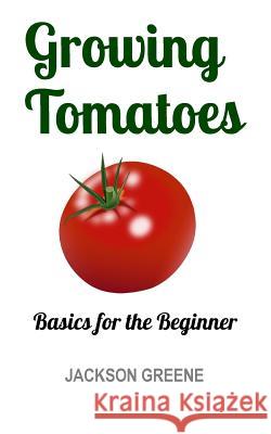 Growing Tomatoes: Basics for the Beginner Jackson Greene 9781512130874 Createspace