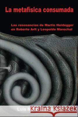 La metafísica consumada: Las resonancias de Martin Heidegger en Roberto Arlt y Leopoldo Marechal Etcheverry, Luis María 9781512137224 Createspace