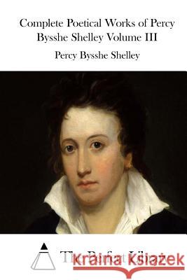 Complete Poetical Works of Percy Bysshe Shelley Volume III Percy Bysshe Shelley The Perfect Library 9781512143379 Createspace