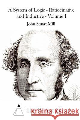 A System of Logic - Ratiocinative and Inductive - Volume I John Stuart Mill The Perfect Library 9781512169829 Createspace