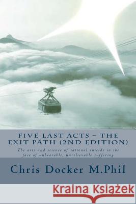 Five Last Acts - The Exit Path (2015 edition): The arts and science of rational suicide in the face of unbearable, unrelievable suffering Docker, Chris 9781512176445 Createspace