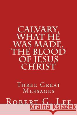 Calvary, What He was Made, The Blood of Jesus Christ: Three Great Messages Lee, Robert G. 9781512176971 Createspace