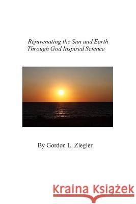 Rejuvenating the Sun and Earth: Through God Inspired Science Gordon L. Ziegler Ken Colvin 9781512217599 Createspace