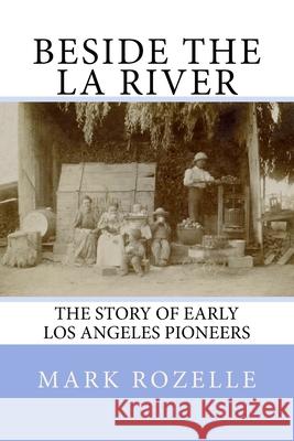 Beside the LA River: The Story of Early Los Angeles Pioneers Mark a. Rozelle 9781512217704 Createspace Independent Publishing Platform