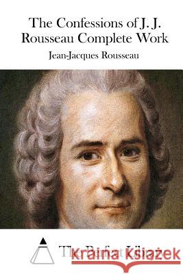 The Confessions of J. J. Rousseau Complete Work Jean-Jacques Rousseau The Perfect Library 9781512232608 Createspace