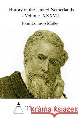 History of the United Netherlands - Volume XXXVII John Lothrop Motley The Perfect Library 9781512234947 Createspace