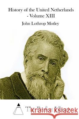 History of the United Netherlands - Volume XIII John Lothrop Motley The Perfect Library 9781512235593 Createspace