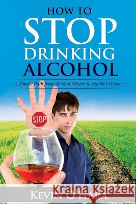 How to Stop Drinking Alcohol: A Simple Path from Alcohol Misery to Alcohol Mastery Kevin O'Hara 9781512238761 Createspace