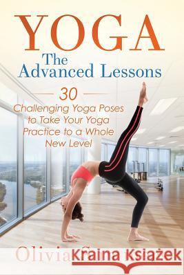 Yoga: The Advanced Lessons: 30 Challenging Yoga Poses to Take Your Yoga Practice to a Whole New Level Olivia Summers 9781512243185