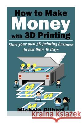 How To Make Money With 3D Printing: Start Your Own 3D Printing Business In Less Than 30 Days Gilbert, Michele 9781512250763 Createspace