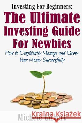 Investing For Beginners: The Ultimate Investing Guide For Newbies: How To Manage And Grow Your Money Successfully Gilbert, Michele 9781512251371 Createspace