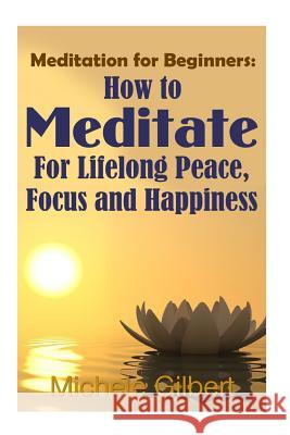 Meditation For Beginners: How To Meditate For Lifelong Peace, Focus and Happiness Gilbert, Michele 9781512251463 Createspace