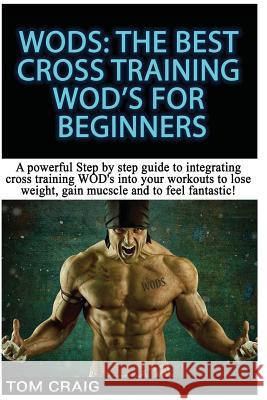 Wod's! the Best Cross Training Wods for Beginners: A Powerful Step by Step Guide to Integrating Cross Training Wod's Into Your Workout to Lose Weight, Tom Craig 9781512258172