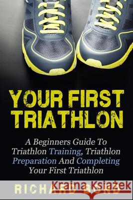 Your First Triathlon: A Beginners Guide To Triathlon Training, Triathlon Preparation And Completing Your First Triathlon Bond, Richard 9781512268713 Createspace