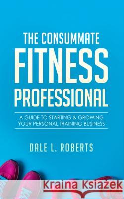 The Consummate Fitness Professional: A Guide to Starting & Growing Your Personal Training Business Dale L. Roberts 9781512275605 Createspace Independent Publishing Platform