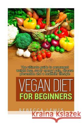 Vegan Diet for Beginners: The Ultimate Guide to Permanent Weight Loss, Super Energy Gain, Diesease Prevention and a Healthier Lifestyle Rebecca Lewis 9781512278569