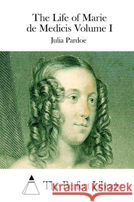 The Life of Marie de Medicis Volume I Julia Pardoe The Perfect Library 9781512292121 Createspace