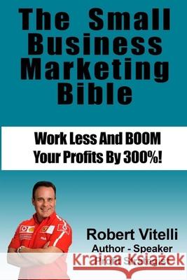 The Small Business Marketing Bible: Work Less And Boom Your Profits By 300% Robert Vitelli 9781512305913