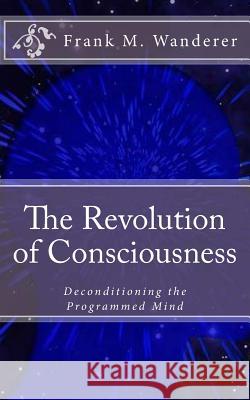 The Revolution of Consciousness: Deconditioning the Programmed Mind Frank M. Wanderer Ervin K. Kery 9781512333916 Createspace