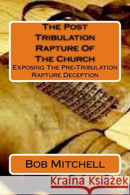 The Post Tribulation Rapture Of The Church: Exposing the Pre Tribulation Rapture Deception Mitchell, Bob 9781512337754 Createspace