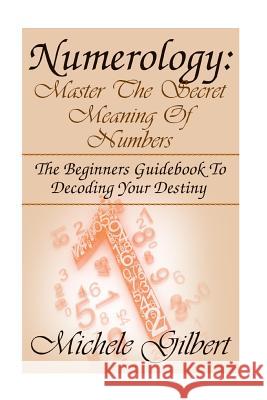 Numerology: Master The Secret Meaning Of Numbers: : The Beginners Guidebook To Decoding Your Destiny Gilbert, Michele 9781512348552 Createspace