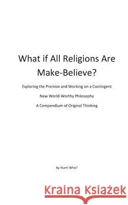 What If All Religions Are Make Believe?: Exploring the Premise, and Working on a New World-Worthy Philosophy Numi Who? 9781512353563 Createspace
