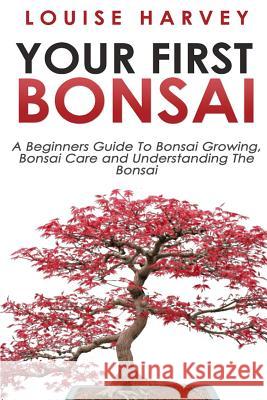 Your First Bonsai: A Beginners Guide To Bonsai Growing, Bonsai Care and Understanding The Bonsai Harvey, Louise 9781512355123 Createspace Independent Publishing Platform