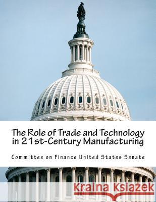 The Role of Trade and Technology in 21st-Century Manufacturing Committee on Finance United States Senat 9781512369540 Createspace