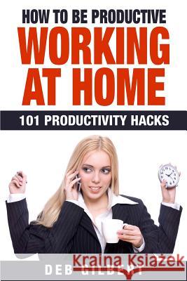 How to Be Productive Working at Home: 101 Productivity Hacks Deb Gilbert 9781512375749 Createspace