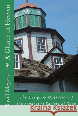 A Glance of Heaven: The Design and Operation of the Separatist Society of Zoar David Meyers 9781512376500 Createspace