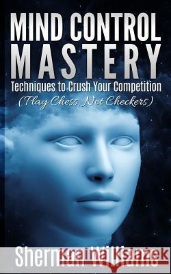 Mind Control Mastery: Techniques to Crush Your Competition (Play Chess, Not Checkers) Sherman Williams 9781512377262 Createspace